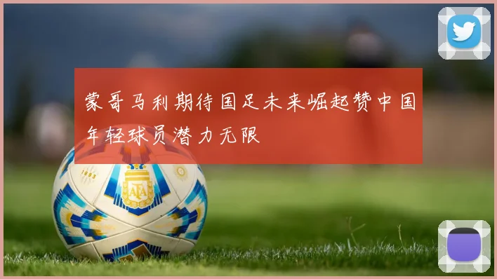 蒙哥马利期待国足未来崛起赞中国年轻球员潜力无限