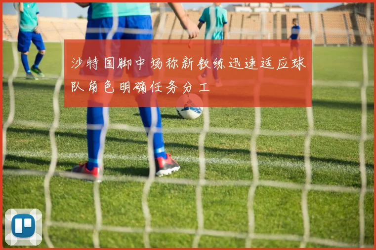 沙特国脚中场称新教练迅速适应球队角色明确任务分工