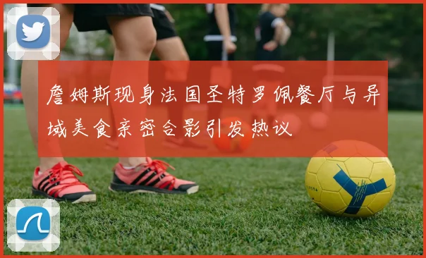 詹姆斯现身法国圣特罗佩餐厅与异域美食亲密合影引发热议