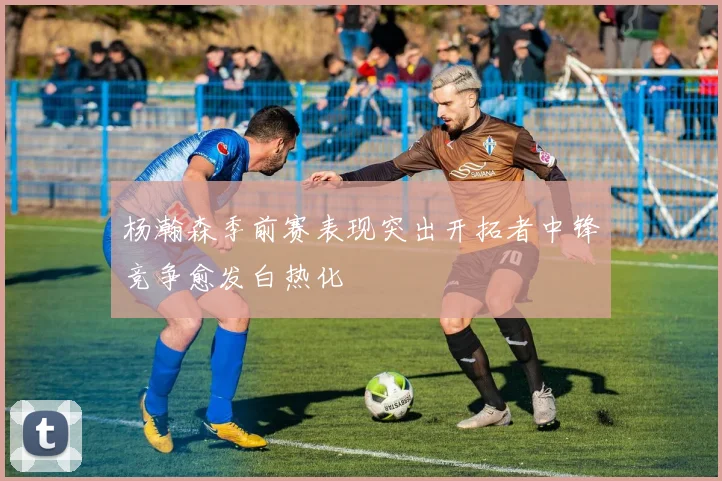 杨瀚森季前赛表现突出开拓者中锋竞争愈发白热化