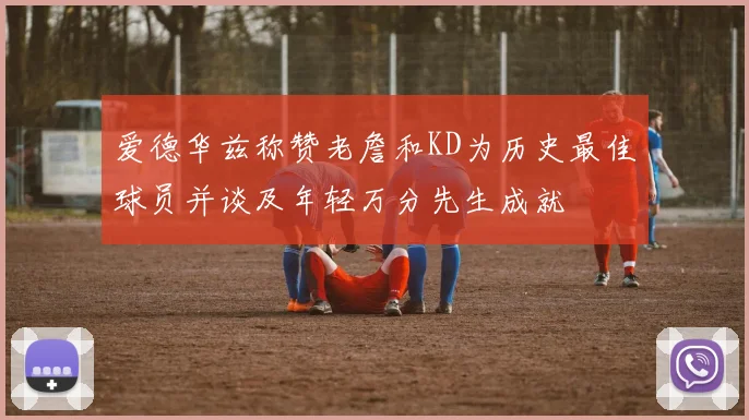 爱德华兹称赞老詹和KD为历史最佳球员并谈及年轻万分先生成就