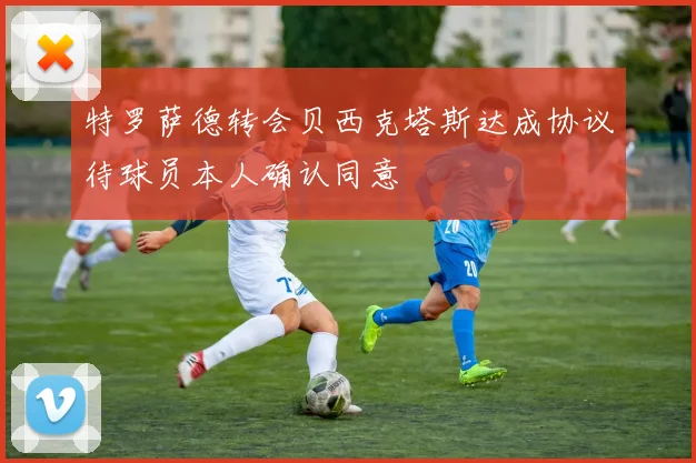特罗萨德转会贝西克塔斯达成协议待球员本人确认同意