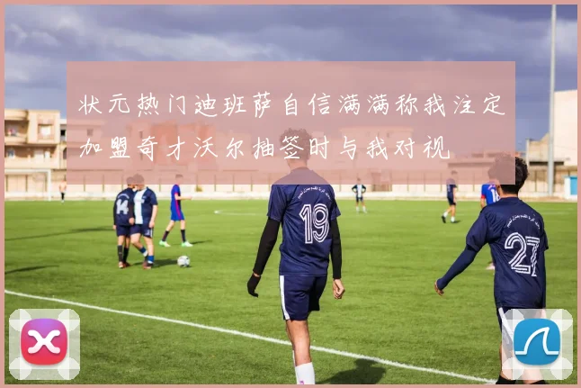 状元热门迪班萨自信满满称我注定加盟奇才沃尔抽签时与我对视