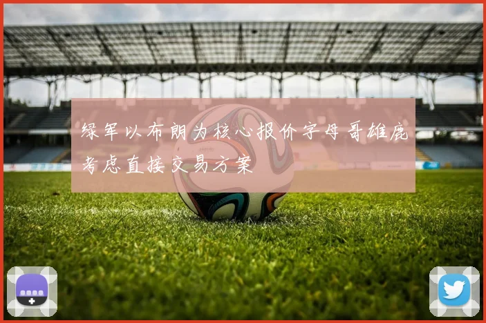 绿军以布朗为核心报价字母哥雄鹿考虑直接交易方案