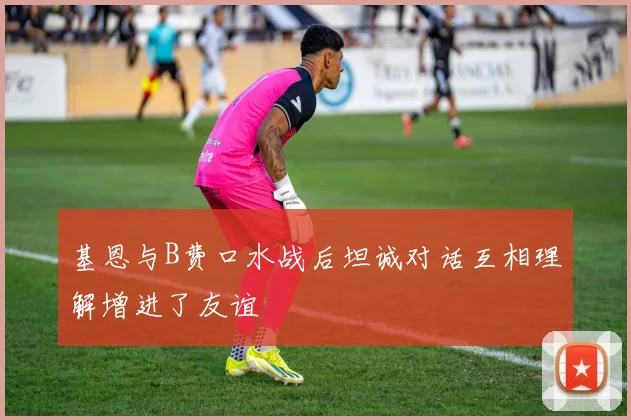 基恩与B费口水战后坦诚对话互相理解增进了友谊