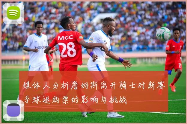 媒体人分析詹姆斯离开骑士对新赛季球迷购票的影响与挑战