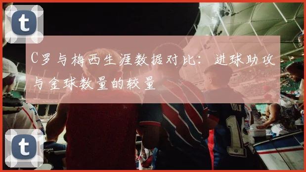 C罗与梅西生涯数据对比：进球助攻与金球数量的较量