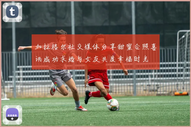 加拉格尔社交媒体分享甜蜜合照喜讯成功求婚与女友共度幸福时光