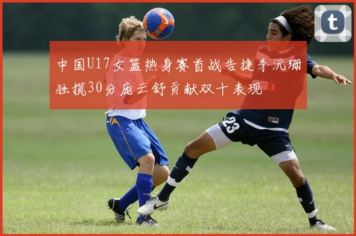 中国U17女篮热身赛首战告捷李沅珊独揽30分庞云舒贡献双十表现