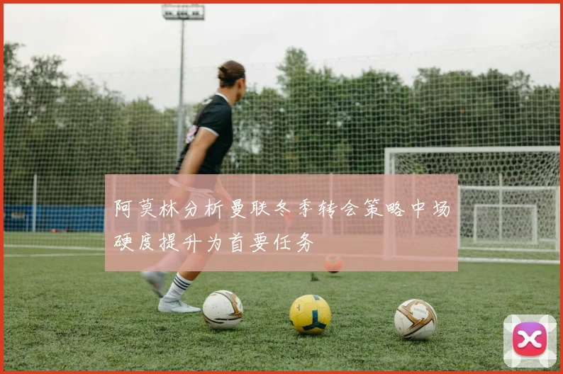 阿莫林分析曼联冬季转会策略中场硬度提升为首要任务
