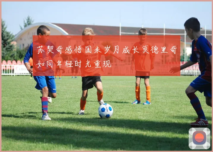 苏契奇感悟国米岁月成长莫德里奇如同年轻时光重现