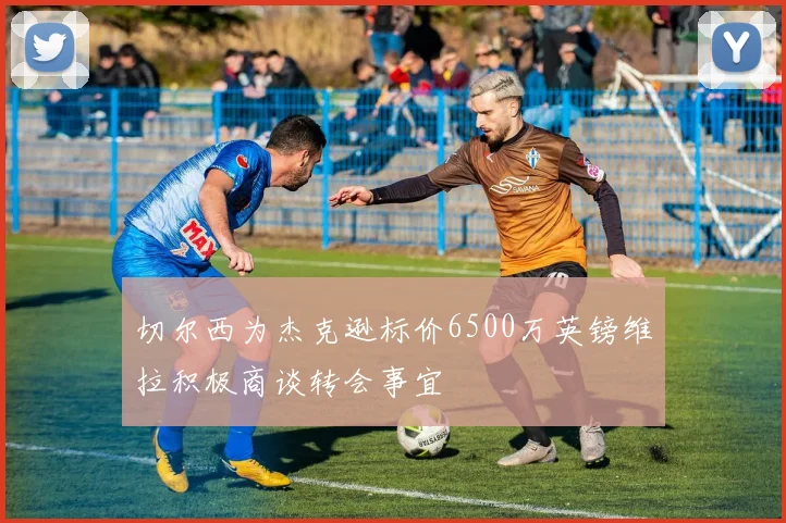 切尔西为杰克逊标价6500万英镑维拉积极商谈转会事宜