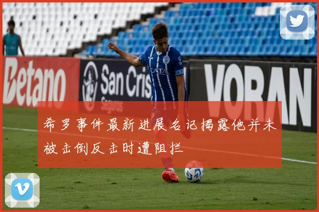 希罗事件最新进展名记揭露他并未被击倒反击时遭阻拦
