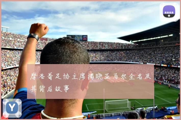 摩洛哥足协主席揭晓亚马尔全名及其背后故事