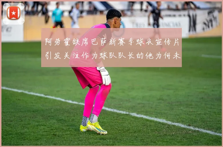 阿劳霍缺席巴萨新赛季球衣宣传片引发关注作为球队队长的他为何未现身
