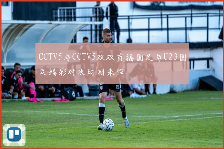 CCTV5与CCTV5双双直播国足与U23国足精彩对决时刻来临