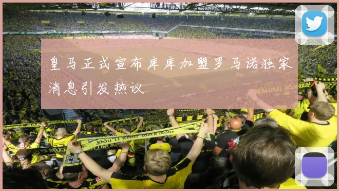 皇马正式宣布库库加盟罗马诺独家消息引发热议