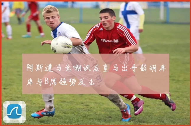 阿斯遭马竞嘲讽后皇马出手截胡库库与B席强势反击