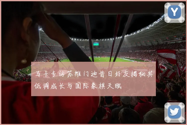马卡专访苏维门迪昔日好友揭秘其低调成长与国际象棋天赋