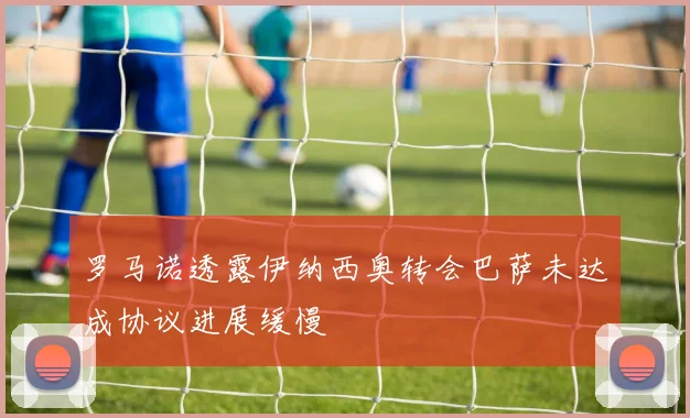 罗马诺透露伊纳西奥转会巴萨未达成协议进展缓慢